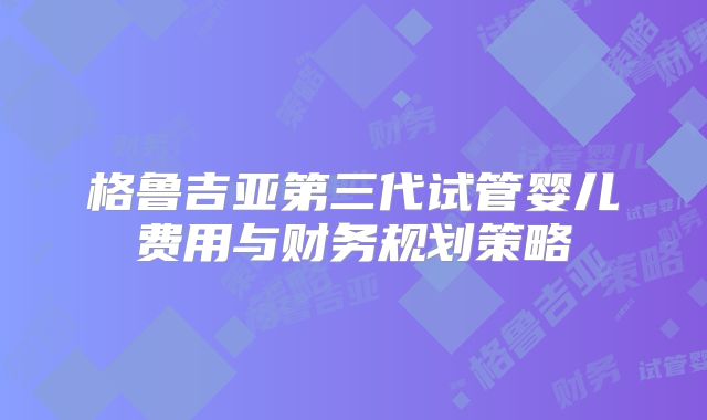 格鲁吉亚第三代试管婴儿费用与财务规划策略