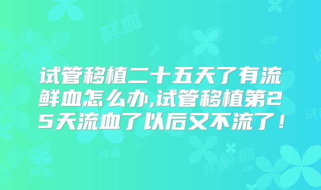 试管移植二十五天了有流鲜血怎么办,试管移植第25天流血了以后又不流了!