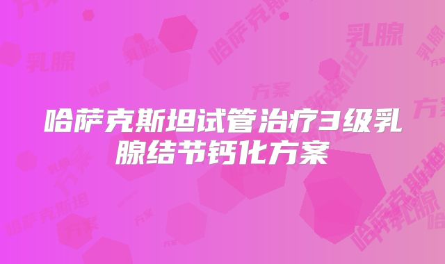 哈萨克斯坦试管治疗3级乳腺结节钙化方案