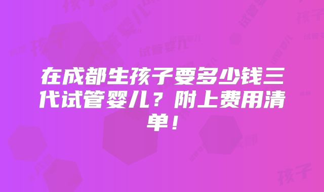 在成都生孩子要多少钱三代试管婴儿？附上费用清单！