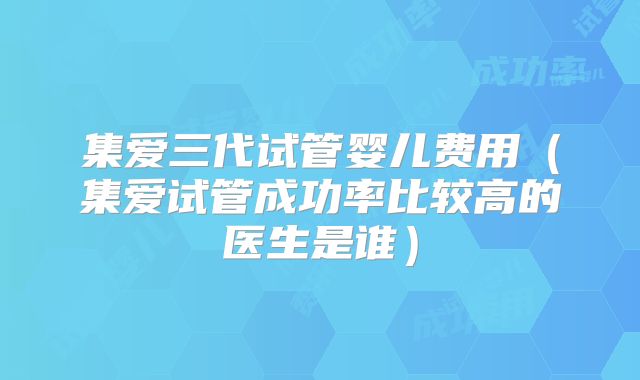 集爱三代试管婴儿费用(集爱试管成功率比较高的医生是谁)