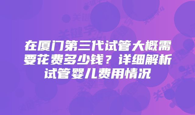 在厦门第三代试管大概需要花费多少钱？详细解析试管婴儿费用情况
