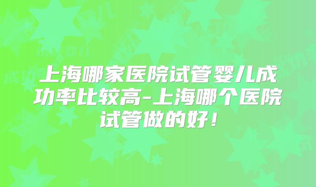上海哪家医院试管婴儿成功率比较高-上海哪个医院试管做的好！