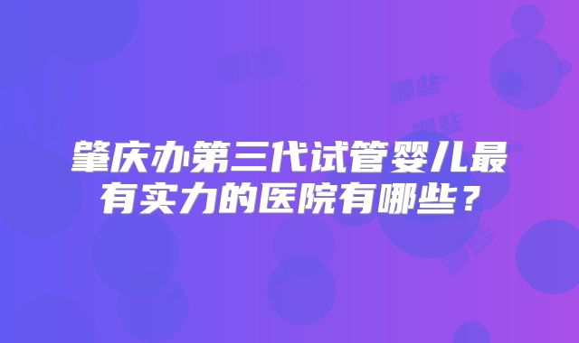 肇庆办第三代试管婴儿最有实力的医院有哪些？
