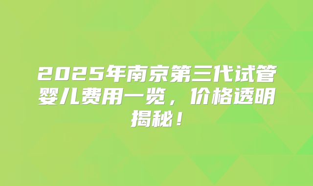 2025年南京第三代试管婴儿费用一览，价格透明揭秘！