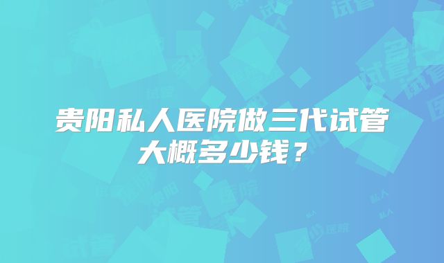 贵阳私人医院做三代试管大概多少钱？