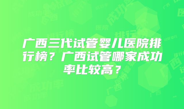 广西三代试管婴儿医院排行榜？广西试管哪家成功率比较高？