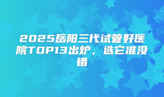 2025岳阳三代试管好医院TOP13出炉,选它准没错