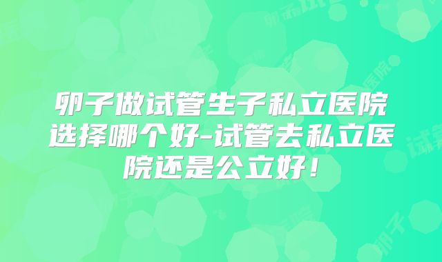 卵子做试管生子私立医院选择哪个好-试管去私立医院还是公立好!