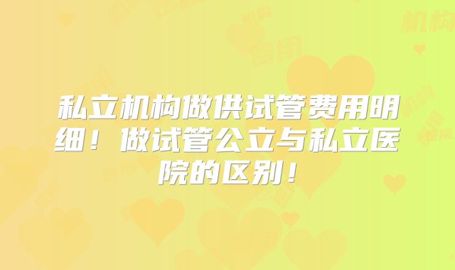 私立机构做供试管费用明细！做试管公立与私立医院的区别！