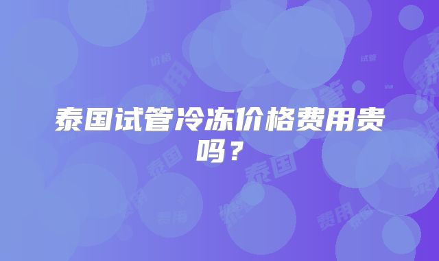 泰国试管冷冻价格费用贵吗？
