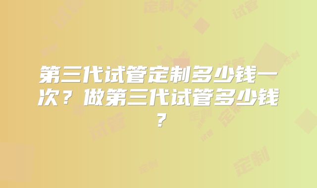 第三代试管定制多少钱一次?做第三代试管多少钱?