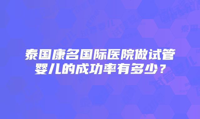 泰国康名国际医院做试管婴儿的成功率有多少？