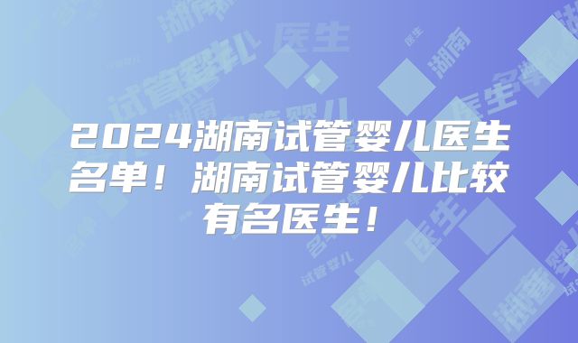 2024湖南试管婴儿医生名单!湖南试管婴儿比较有名医生!