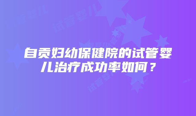 自贡妇幼保健院的试管婴儿治疗成功率如何？