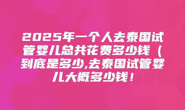 2025年一个人去泰国试管婴儿总共花费多少钱（到底是多少,去泰国试管婴儿大概多少钱！
