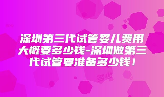 深圳第三代试管婴儿费用大概要多少钱-深圳做第三代试管要准备多少钱！