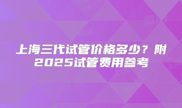 上海三代试管价格多少？附2025试管费用参考