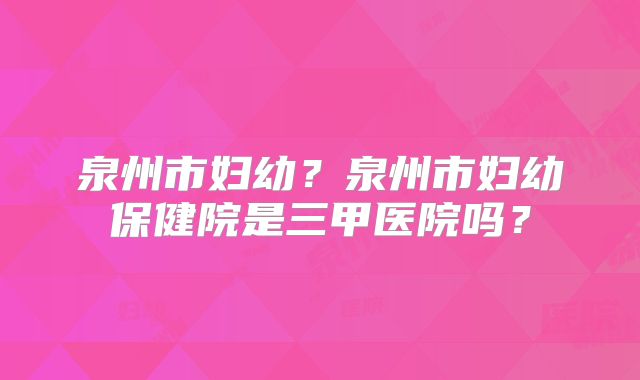 泉州市妇幼?泉州市妇幼保健院是三甲医院吗?