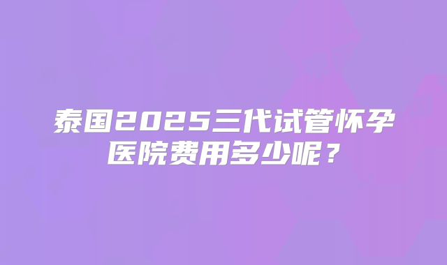 泰国2025三代试管怀孕医院费用多少呢？