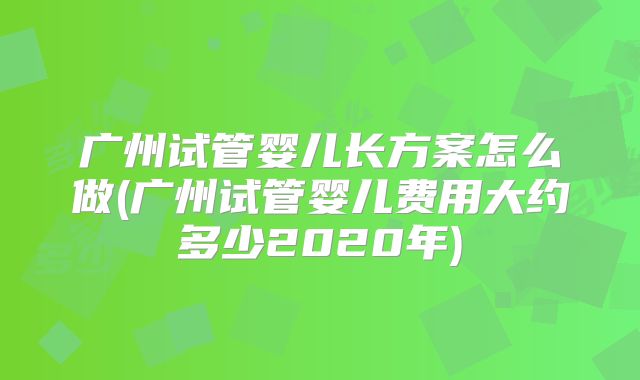 广州试管婴儿长方案怎么做(广州试管婴儿费用大约多少2020年)