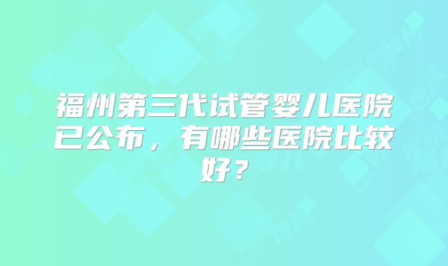 福州第三代试管婴儿医院已公布，有哪些医院比较好？