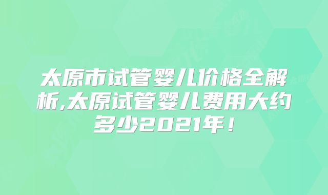 太原市试管婴儿价格全解析,太原试管婴儿费用大约多少2021年！