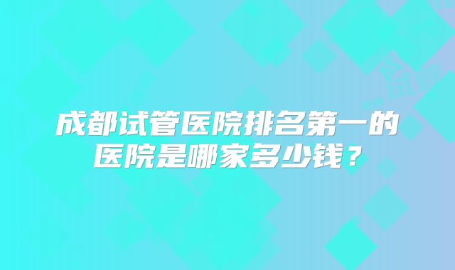成都试管医院排名第一的医院是哪家多少钱？