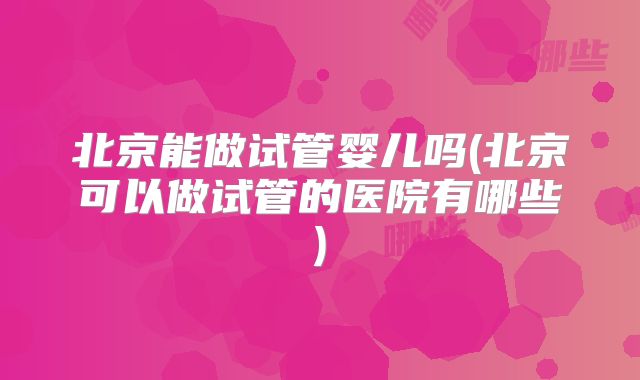 北京能做试管婴儿吗(北京可以做试管的医院有哪些)