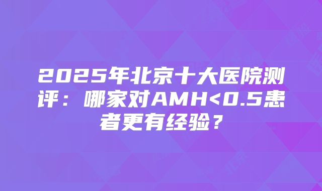 2025年北京十大医院测评：哪家对AMH<0.5患者更有经验？