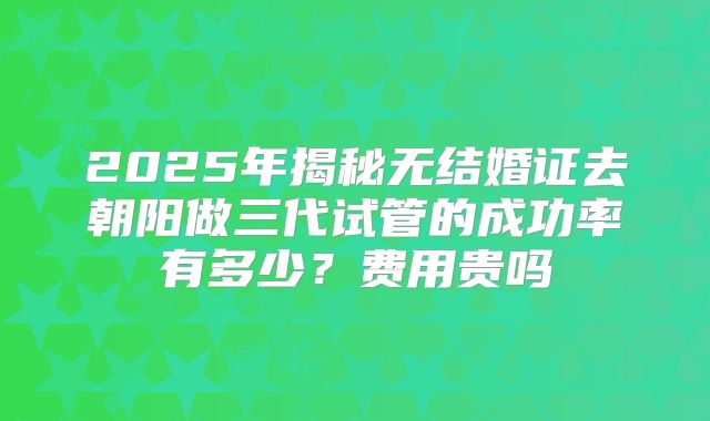 2025年揭秘无结婚证去朝阳做三代试管的成功率有多少？费用贵吗