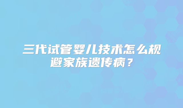 三代试管婴儿技术怎么规避家族遗传病?