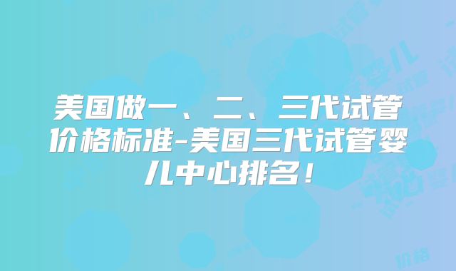 美国做一、二、三代试管价格标准-美国三代试管婴儿中心排名!
