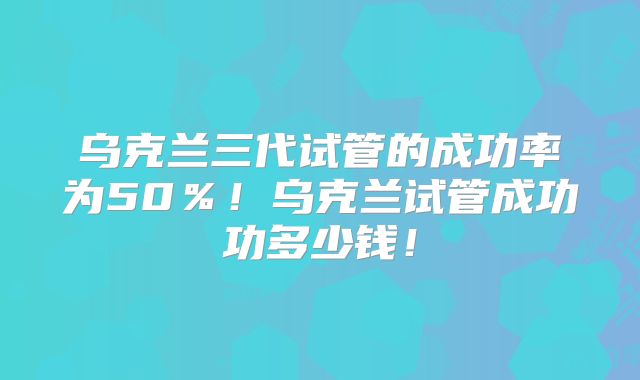 乌克兰三代试管的成功率为50％！乌克兰试管成功功多少钱！