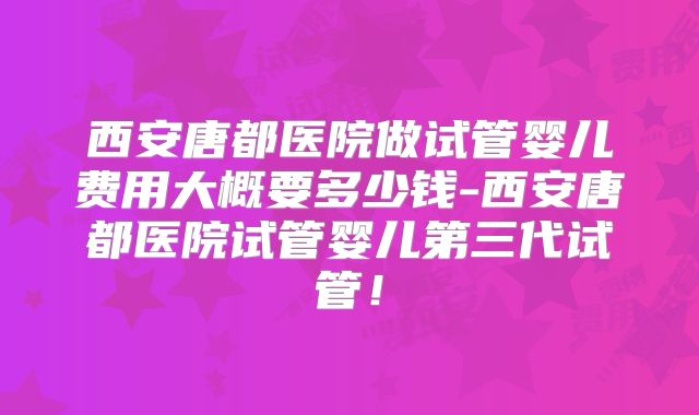 西安唐都医院做试管婴儿费用大概要多少钱-西安唐都医院试管婴儿第三代试管！