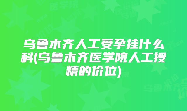 乌鲁木齐人工受孕挂什么科(乌鲁木齐医学院人工授精的价位)