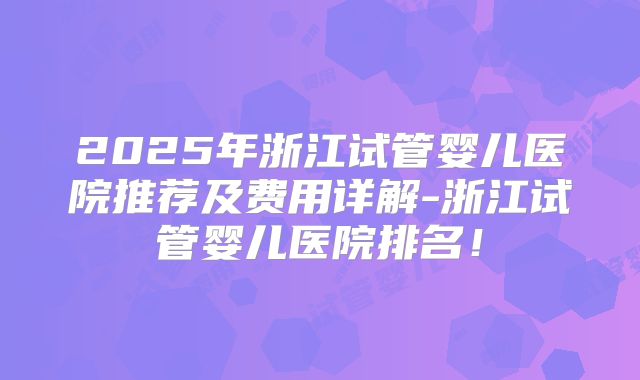 2025年浙江试管婴儿医院推荐及费用详解-浙江试管婴儿医院排名!