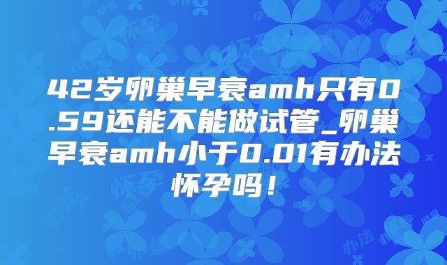 42岁卵巢早衰amh只有0.59还能不能做试管_卵巢早衰amh小于0.01有办法怀孕吗!