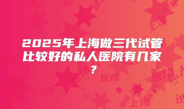 2025年上海做三代试管比较好的私人医院有几家？