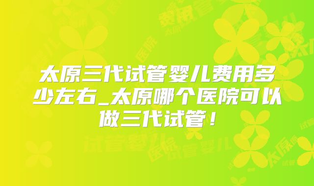 太原三代试管婴儿费用多少左右_太原哪个医院可以做三代试管！