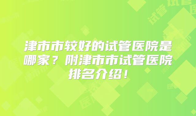 津市市较好的试管医院是哪家？附津市市试管医院排名介绍！