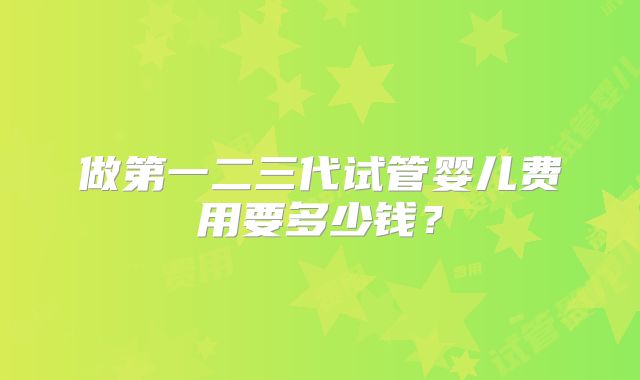 做第一二三代试管婴儿费用要多少钱？