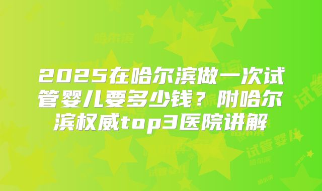 2025在哈尔滨做一次试管婴儿要多少钱？附哈尔滨权威top3医院讲解