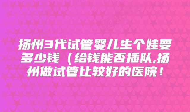 扬州3代试管婴儿生个娃要多少钱(给钱能否插队,扬州做试管比较好的医院!
