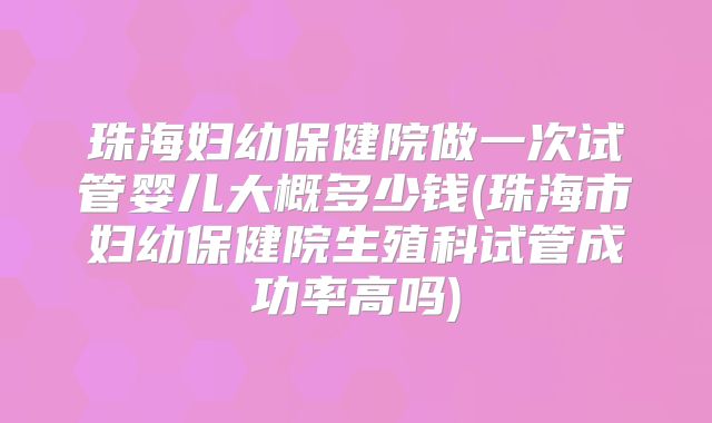 珠海妇幼保健院做一次试管婴儿大概多少钱(珠海市妇幼保健院生殖科试管成功率高吗)