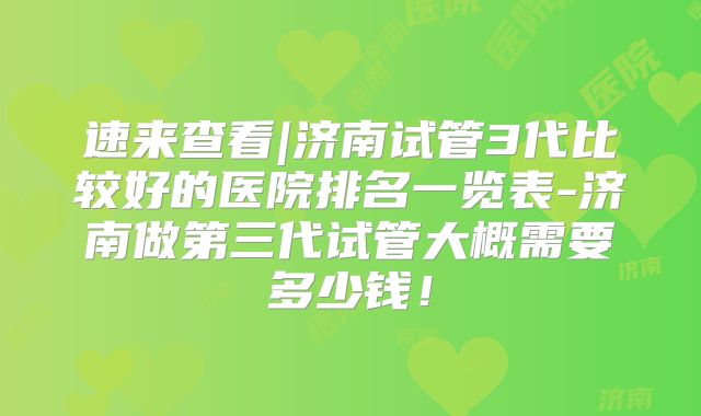 速来查看|济南试管3代比较好的医院排名一览表-济南做第三代试管大概需要多少钱！
