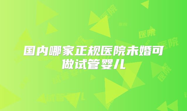 国内哪家正规医院未婚可做试管婴儿