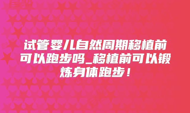 试管婴儿自然周期移植前可以跑步吗_移植前可以锻炼身体跑步！