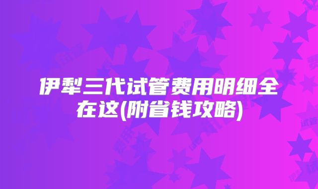 伊犁三代试管费用明细全在这(附省钱攻略)
