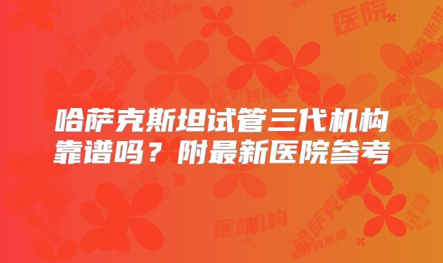 哈萨克斯坦试管三代机构靠谱吗？附最新医院参考